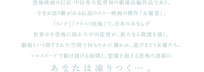 恐怖映画の巨匠・中田秀夫監督初の劇場長編作品であり、今なお語り継がれる伝説のホラー映画の傑作『女優霊』。『リング』『クロユリ団地』で、日本のみならず世界中を恐怖に陥れた中田監督が、新たなる戦慄を描く。劇場という閉ざされた空間で何ものかに襲われ、逃げまどう女優たち。フルスピードで駆け抜ける展開と、想像を超える恐怖の連続にあなたは凍りつく・・・。