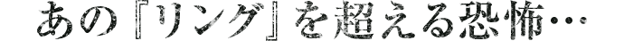 あの『リング』を超える恐怖…