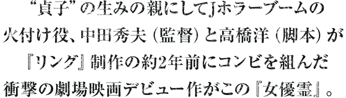 “貞子”の生みの親にしてJホラーブームの火付け役、中田秀夫（監督）と高橋洋（脚本）が『リング』制作の約2年前にコンビを組んだ衝撃の劇場映画デビュー作がこの『女優霊』。