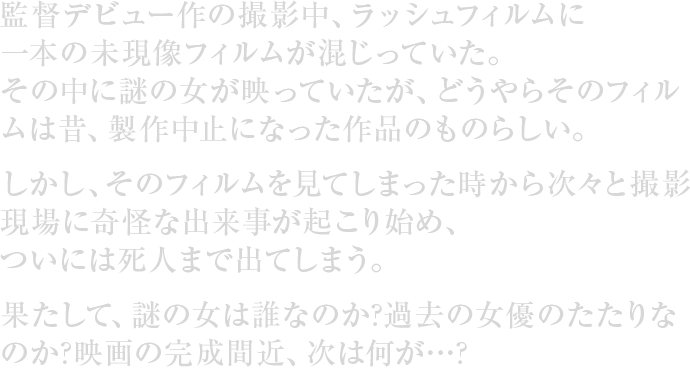 監督デビュー作の撮影中、ラッシュフィルムに一本の未現像フィルムが混じっていた。その中に謎の女が映っていたが、どうやらそのフィルムは昔、製作中止になった作品のものらしい。しかし、そのフィルムを見てしまった時から次々と撮影現場に奇怪な出来事が起こり始め、ついには死人まで出てしまう。果たして、謎の女は誰なのか? 過去の女優のたたりなのか?映画の完成間近、次は何が…?
