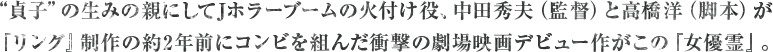 “貞子”の生みの親にしてJホラーブームの火付け役、中田秀夫（監督）と高橋洋（脚本）が『リング』制作の約2年前にコンビを組んだ衝撃の劇場映画デビュー作がこの『女優霊』。