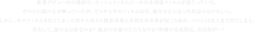 監督デビュー作の撮影中、ラッシュフィルムに一本の未現像フィルムが混じっていた。その中に謎の女が映っていたが、どうやらそのフィルムは昔、製作中止になった作品のものらしい。しかし、そのフィルムを見てしまった時から次々と撮影現場に奇怪な出来事が起こり始め、ついには死人まで出てしまう。果たして、謎の女は誰なのか? 過去の女優のたたりなのか?映画の完成間近、次は何が…?