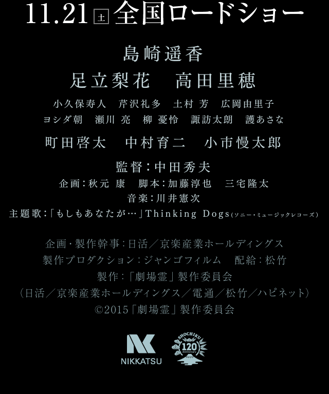 島崎遥香、足立梨花、高田里穂、小久保寿人、芹沢礼多、土村芳、広岡由里子、ヨシダ朝、瀬川亮、柳憂怜、諏訪太朗、護あさな、町田啓太、中村育二、小市慢太郎、監督：中田秀夫、企画：秋元康、脚本：加藤淳也、三宅隆太、音楽：川井憲次　主題歌「もしもあなたが・・・」Thinking Dogs(ソニー・ミュージックレコーズ)　企画・製作幹事：日活／京楽産業ホールディングス　製作プロダクション：ジャンゴフィルム　配給：松竹　製作：「劇場霊」製作委員会（日活／京楽産業ホールディングス／電通／松竹／ハピネット）©2015「劇場霊」製作委員会